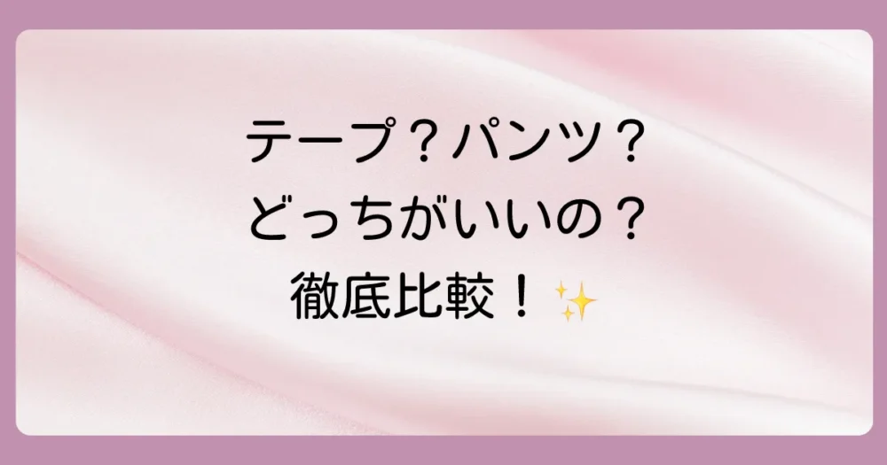 【徹底比較】テープタイプとパンツタイプのメリット・デメリット